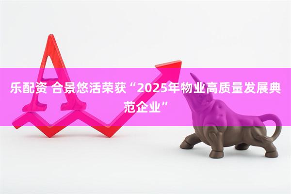 乐配资 合景悠活荣获“2025年物业高质量发展典范企业”