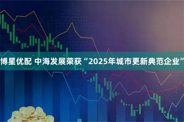 博星优配 中海发展荣获“2025年城市更新典范企业”