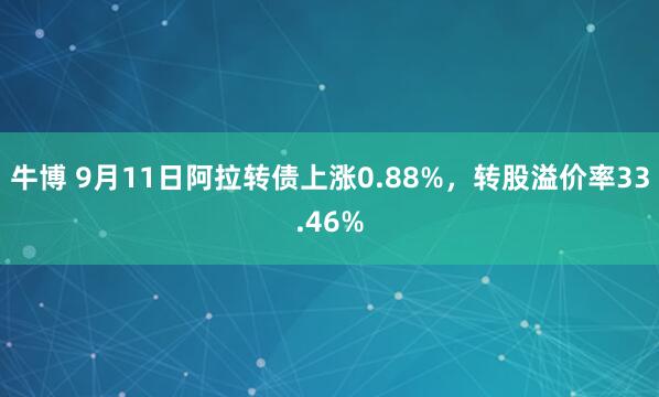 牛博 9月11日阿拉转债上涨0.88%，转股溢价率33.46%