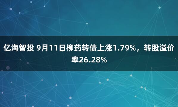 亿海智投 9月11日柳药转债上涨1.79%，转股溢价率26.28%