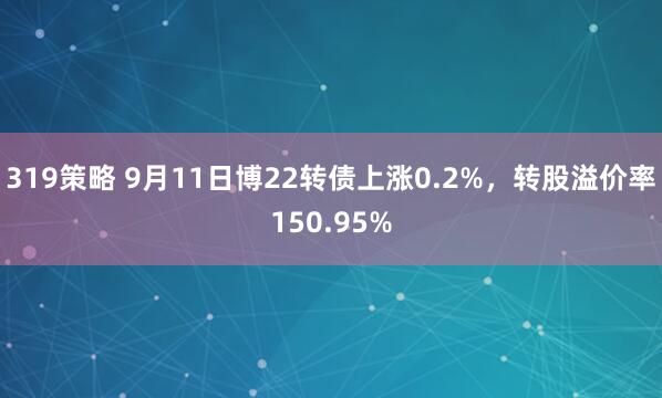 319策略 9月11日博22转债上涨0.2%，转股溢价率150.95%