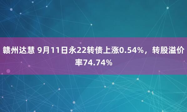 赣州达慧 9月11日永22转债上涨0.54%，转股溢价率74.74%