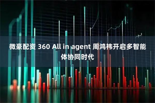 微豪配资 360 All in agent 周鸿祎开启多智能体协同时代