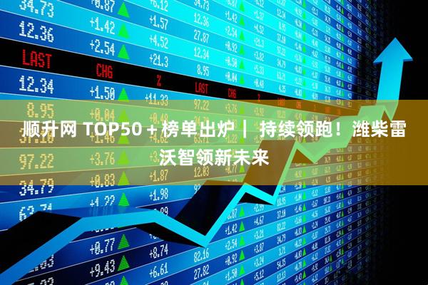 顺升网 TOP50＋榜单出炉｜ 持续领跑！潍柴雷沃智领新未来
