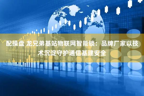 配操盘 龙兄弟基站物联网智能锁：品牌厂家以技术沉淀守护通信基建安全