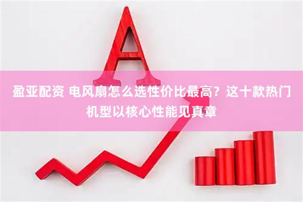 盈亚配资 电风扇怎么选性价比最高？这十款热门机型以核心性能见真章