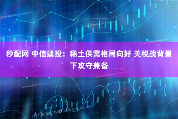 秒配网 中信建投：稀土供需格局向好 关税战背景下攻守兼备