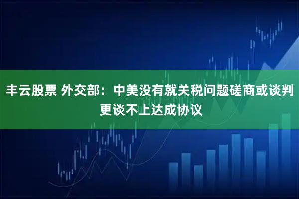 丰云股票 外交部：中美没有就关税问题磋商或谈判 更谈不上达成协议