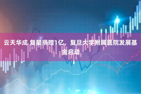 云天华成 复星捐赠1亿，复旦大学附属医院发展基金启动