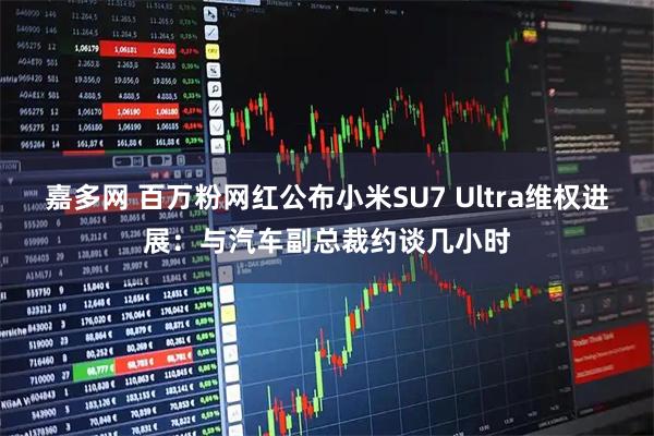 嘉多网 百万粉网红公布小米SU7 Ultra维权进展：与汽车副总裁约谈几小时