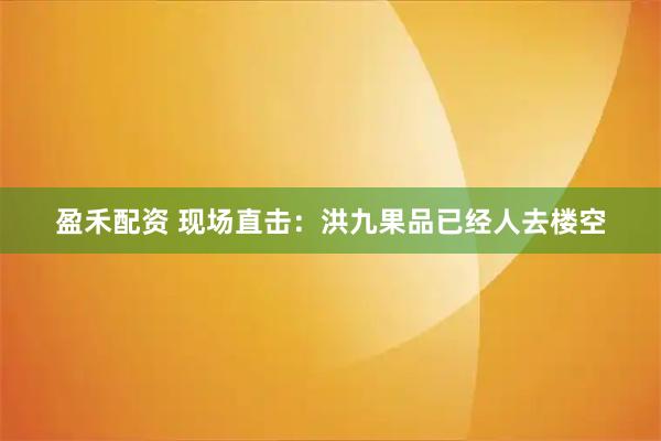 盈禾配资 现场直击：洪九果品已经人去楼空