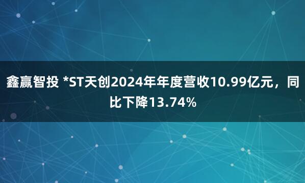鑫赢智投 *ST天创2024年年度营收10.99亿元，同比下降13.74%