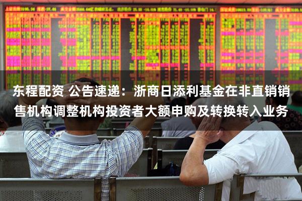 东程配资 公告速递：浙商日添利基金在非直销销售机构调整机构投资者大额申购及转换转入业务