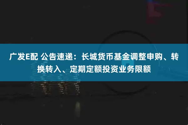 广发E配 公告速递：长城货币基金调整申购、转换转入、定期定额投资业务限额