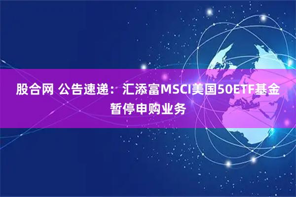 股合网 公告速递：汇添富MSCI美国50ETF基金暂停申购业务