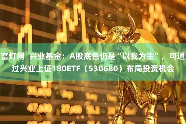 富灯网  兴业基金：A股底色仍是“以我为主”，可通过兴业上证180ETF（530680）布局投资机会
