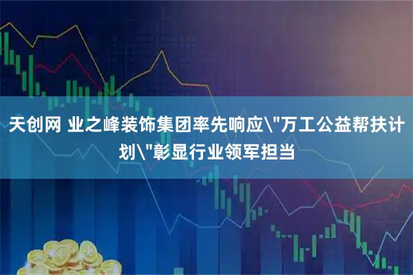 天创网 业之峰装饰集团率先响应＂万工公益帮扶计划＂彰显行业领军担当