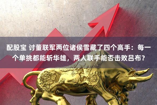 配股宝 讨董联军两位诸侯雪藏了四个高手：每一个单挑都能斩华雄，两人联手能否击败吕布？