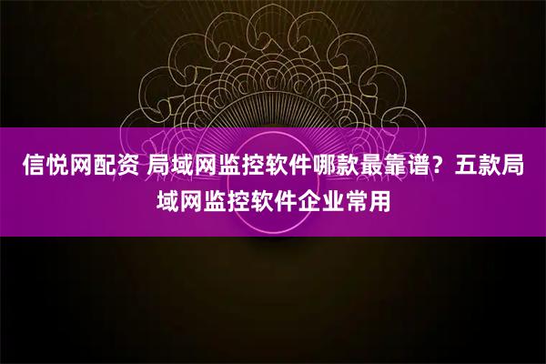 信悦网配资 局域网监控软件哪款最靠谱？五款局域网监控软件企业常用