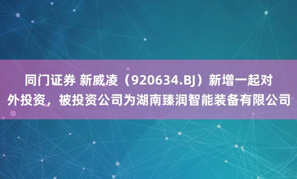 同门证券 新威凌（920634.BJ）新增一起对外投资，被投资公司为湖南臻润智能装备有限公司