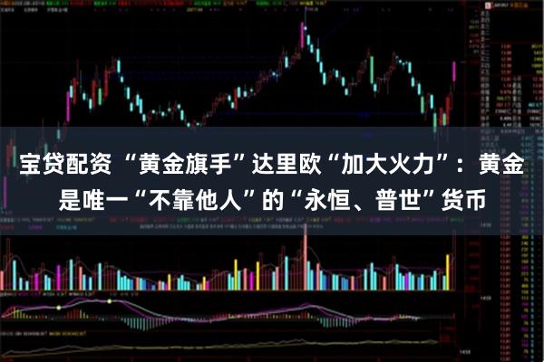 宝贷配资 “黄金旗手”达里欧“加大火力”:黄金是唯一“不靠他人”的“永恒、普世”货币