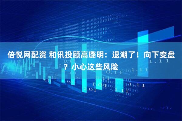 倍悦网配资 和讯投顾高璐明：退潮了！向下变盘？小心这些风险