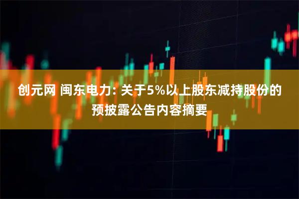 创元网 闽东电力: 关于5%以上股东减持股份的预披露公告内容摘要