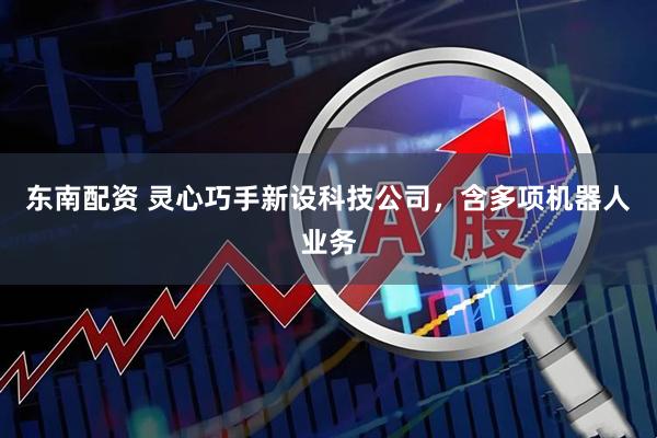 东南配资 灵心巧手新设科技公司，含多项机器人业务