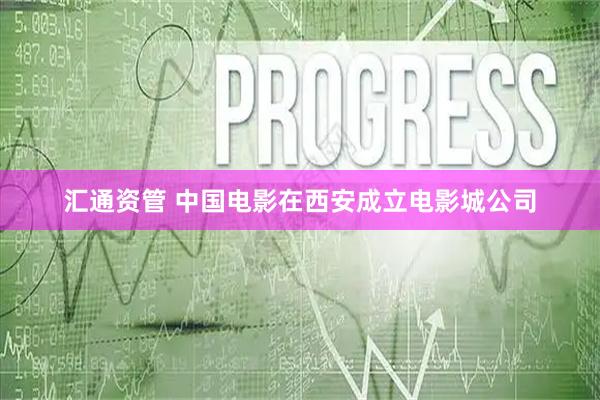 汇通资管 中国电影在西安成立电影城公司