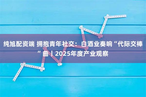纯旭配资端 拥抱青年社交：白酒业奏响“代际交棒”曲丨2025年度产业观察