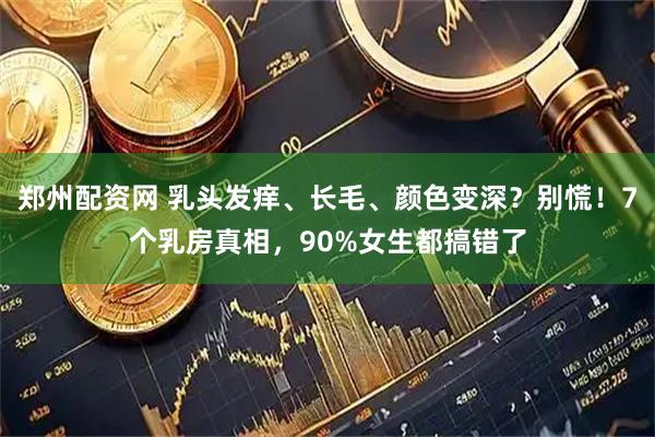 郑州配资网 乳头发痒、长毛、颜色变深？别慌！7个乳房真相，90%女生都搞错了
