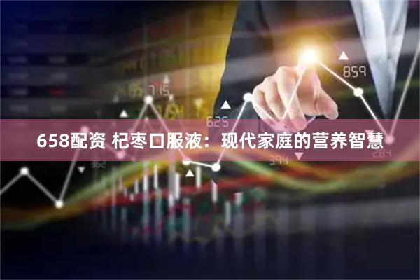 658配资 杞枣口服液：现代家庭的营养智慧