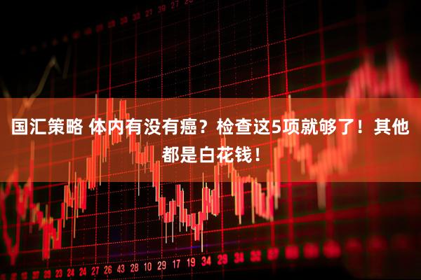 国汇策略 体内有没有癌？检查这5项就够了！其他都是白花钱！