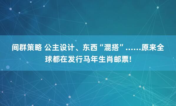 间群策略 公主设计、东西“混搭”......原来全球都在发行马年生肖邮票!