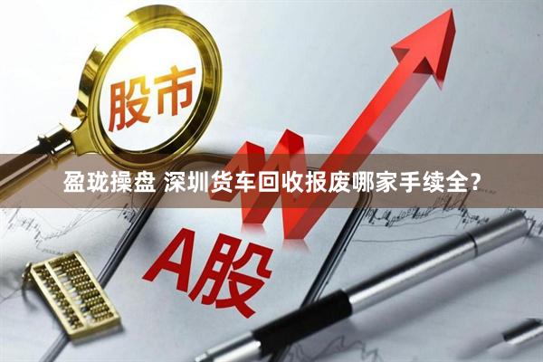 盈珑操盘 深圳货车回收报废哪家手续全？
