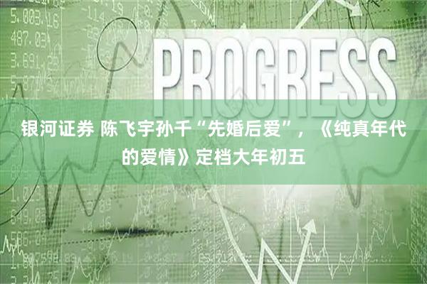 银河证券 陈飞宇孙千“先婚后爱”，《纯真年代的爱情》定档大年初五