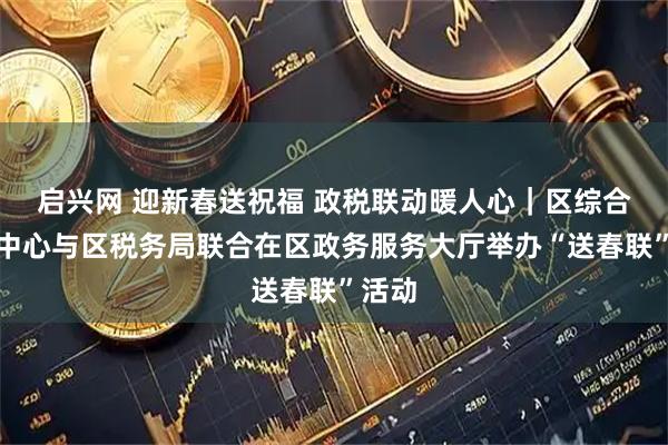 启兴网 迎新春送祝福 政税联动暖人心｜区综合服务中心与区税务局联合在区政务服务大厅举办“送春联”活动