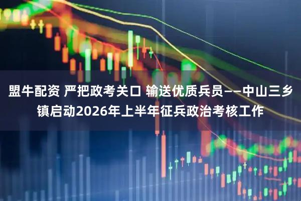 盟牛配资 严把政考关口 输送优质兵员——中山三乡镇启动2026年上半年征兵政治考核工作