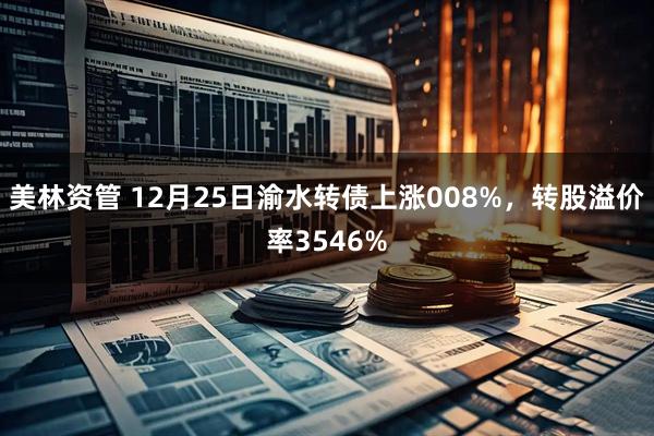 美林资管 12月25日渝水转债上涨008%，转股溢价率3546%