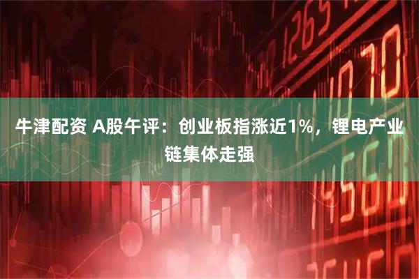 牛津配资 A股午评：创业板指涨近1%，锂电产业链集体走强
