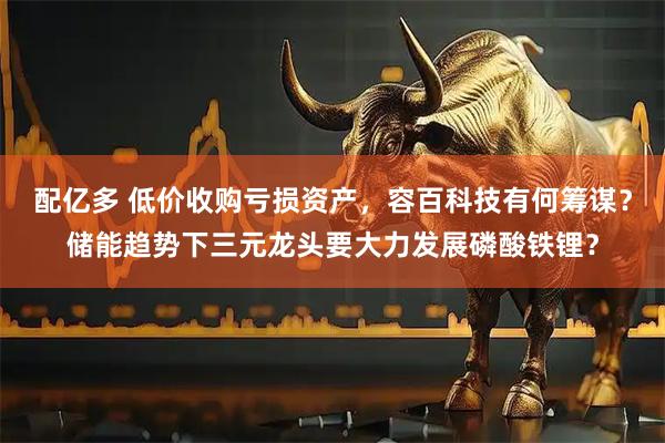 配亿多 低价收购亏损资产，容百科技有何筹谋？储能趋势下三元龙头要大力发展磷酸铁锂？