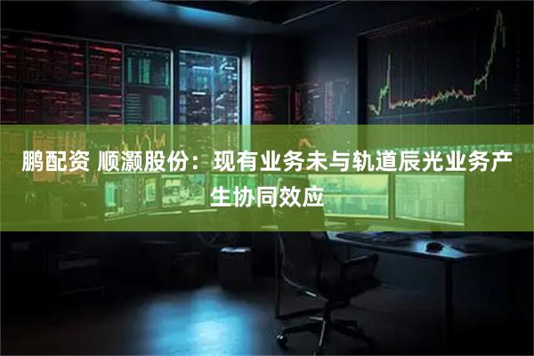 鹏配资 顺灏股份：现有业务未与轨道辰光业务产生协同效应