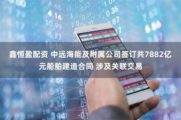 鑫恒盈配资 中远海能及附属公司签订共7882亿元船舶建造合同 涉及关联交易