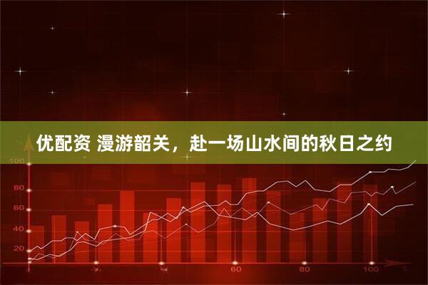 优配资 漫游韶关，赴一场山水间的秋日之约