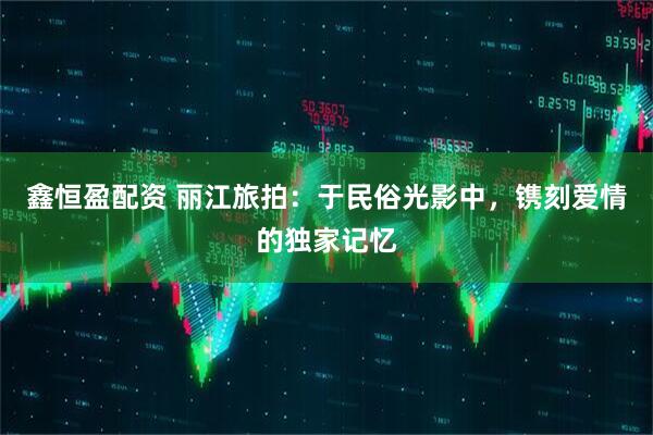 鑫恒盈配资 丽江旅拍：于民俗光影中，镌刻爱情的独家记忆