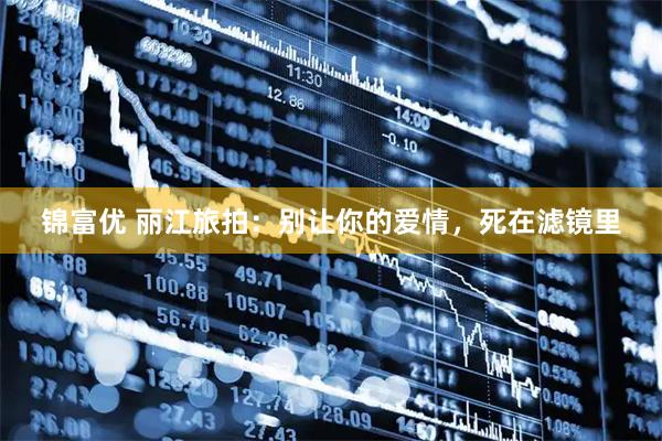 锦富优 丽江旅拍：别让你的爱情，死在滤镜里