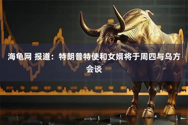 海龟网 报道：特朗普特使和女婿将于周四与乌方会谈