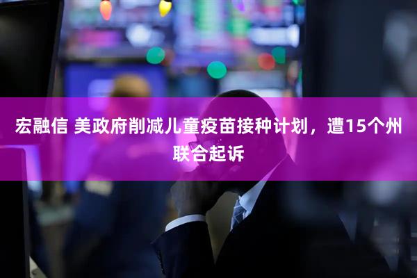 宏融信 美政府削减儿童疫苗接种计划,遭15个州联合起诉