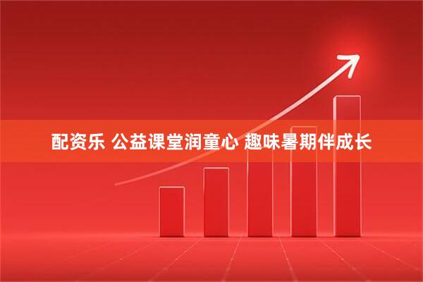 配资乐 公益课堂润童心 趣味暑期伴成长