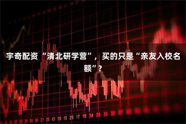 宇奇配资 “清北研学营”，买的只是“亲友入校名额”?